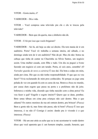 Página 30 de 50




VITOR – Gosta muito, é?

VARREDOR – Dá a vida.

VITOR – Você comprou uma televisão pra ela e ela te trocou pela
televisão?

VARREDOR – Bem que ela queria, mas o dinheiro não dá.

VITOR – E foi por isso que vocês brigaram?

VARREDOR – Sei lá, até hoje eu não sei direito. Ela tem mania de ir em
auditório. Porra! Você vê: trabalha a semana inteira, até sábado, e no
domingo ainda tem de ir em auditório? Não dá pé. Mas ela não: botou na
cabeça que tinha de cantar no Chacrinha ou Sílvio Santos, um negócio
assim. Uma mulher casada, com filho e tudo. Um dia eu peguei a Ivone
fazendo um negócio aí com um tarado. Porra, só seis anos, caramba! (O
Varredor guarda de novo a carteira) É isso daí. Ela bota a culpa em mim,
ainda por cima. Diz que eu não tenho responsabilidade. O que que eu vou
fazer? Vivia reclamando de mim pros conhecidos. Só porque eu jogo uma
pelada de vez em quando lá com os caras da rua. Botava a boca no mundo,
por causa dum esgoto que passa na porta e a prefeitura não dá jeito.
Infernava a minha vida, dizendo que tinha nascido com a alma porca! Eu
vou fazer o quê? Engolir o esgoto inteiro?! Quero que se dane, pombas.
Boto umas tábuas em cima pras crianças não cair dentro. Mas o que
adianta? Os outros meninos da rua até entram dentro, pra brincar! (Pausa)
Bem a gente não tá, mas fome não passa, não tá bom? (Pausa) É isso que
interessa, é ou não é? Comigo é assim: dando pra ir vivendo é o que
interessa. (Pausa)

VITOR – Há um ano atrás eu acho que eu ia me acostumar te vendo dentro
disso que você aparenta que é: um homem simples, casado, honesto, que
 