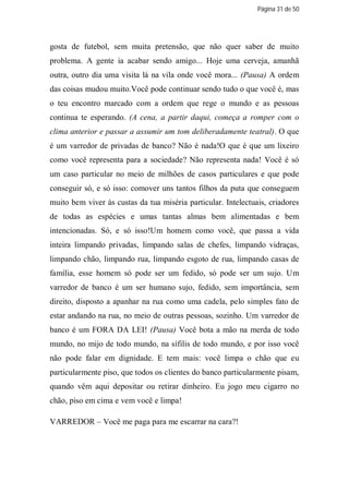 Página 31 de 50




gosta de futebol, sem muita pretensão, que não quer saber de muito
problema. A gente ia acabar sendo amigo... Hoje uma cerveja, amanhã
outra, outro dia uma visita lá na vila onde você mora... (Pausa) A ordem
das coisas mudou muito.Você pode continuar sendo tudo o que você é, mas
o teu encontro marcado com a ordem que rege o mundo e as pessoas
continua te esperando. (A cena, a partir daqui, começa a romper com o
clima anterior e passar a assumir um tom deliberadamente teatral). O que
é um varredor de privadas de banco? Não é nada!O que é que um lixeiro
como você representa para a sociedade? Não representa nada! Você é só
um caso particular no meio de milhões de casos particulares e que pode
conseguir só, e só isso: comover uns tantos filhos da puta que conseguem
muito bem viver às custas da tua miséria particular. Intelectuais, criadores
de todas as espécies e umas tantas almas bem alimentadas e bem
intencionadas. Só, e só isso!Um homem como você, que passa a vida
inteira limpando privadas, limpando salas de chefes, limpando vidraças,
limpando chão, limpando rua, limpando esgoto de rua, limpando casas de
família, esse homem só pode ser um fedido, só pode ser um sujo. Um
varredor de banco é um ser humano sujo, fedido, sem importância, sem
direito, disposto a apanhar na rua como uma cadela, pelo simples fato de
estar andando na rua, no meio de outras pessoas, sozinho. Um varredor de
banco é um FORA DA LEI! (Pausa) Você bota a mão na merda de todo
mundo, no mijo de todo mundo, na sífilis de todo mundo, e por isso você
não pode falar em dignidade. E tem mais: você limpa o chão que eu
particularmente piso, que todos os clientes do banco particularmente pisam,
quando vêm aqui depositar ou retirar dinheiro. Eu jogo meu cigarro no
chão, piso em cima e vem você e limpa!

VARREDOR – Você me paga para me escarrar na cara?!
 