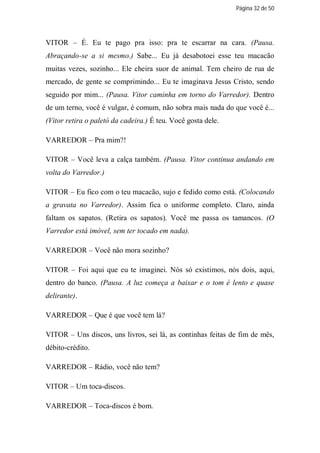 Página 32 de 50




VITOR – É. Eu te pago pra isso: pra te escarrar na cara. (Pausa.
Abraçando-se a si mesmo.) Sabe... Eu já desabotoei esse teu macacão
muitas vezes, sozinho... Ele cheira suor de animal. Tem cheiro de rua de
mercado, de gente se comprimindo... Eu te imaginava Jesus Cristo, sendo
seguido por mim... (Pausa. Vitor caminha em torno do Varredor). Dentro
de um terno, você é vulgar, é comum, não sobra mais nada do que você é...
(Vitor retira o paletó da cadeira.) É teu. Você gosta dele.

VARREDOR – Pra mim?!

VITOR – Você leva a calça também. (Pausa. Vitor continua andando em
volta do Varredor.)

VITOR – Eu fico com o teu macacão, sujo e fedido como está. (Colocando
a gravata no Varredor). Assim fica o uniforme completo. Claro, ainda
faltam os sapatos. (Retira os sapatos). Você me passa os tamancos. (O
Varredor está imóvel, sem ter tocado em nada).

VARREDOR – Você não mora sozinho?

VITOR – Foi aqui que eu te imaginei. Nós só existimos, nós dois, aqui,
dentro do banco. (Pausa. A luz começa a baixar e o tom é lento e quase
delirante).

VARREDOR – Que é que você tem lá?

VITOR – Uns discos, uns livros, sei lá, as continhas feitas de fim de mês,
débito-crédito.

VARREDOR – Rádio, você não tem?

VITOR – Um toca-discos.

VARREDOR – Toca-discos é bom.
 