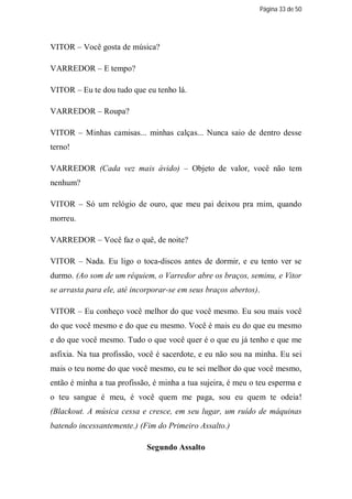 Página 33 de 50




VITOR – Você gosta de música?

VARREDOR – E tempo?

VITOR – Eu te dou tudo que eu tenho lá.

VARREDOR – Roupa?

VITOR – Minhas camisas... minhas calças... Nunca saio de dentro desse
terno!

VARREDOR (Cada vez mais ávido) – Objeto de valor, você não tem
nenhum?

VITOR – Só um relógio de ouro, que meu pai deixou pra mim, quando
morreu.

VARREDOR – Você faz o quê, de noite?

VITOR – Nada. Eu ligo o toca-discos antes de dormir, e eu tento ver se
durmo. (Ao som de um réquiem, o Varredor abre os braços, seminu, e Vitor
se arrasta para ele, até incorporar-se em seus braços abertos).

VITOR – Eu conheço você melhor do que você mesmo. Eu sou mais você
do que você mesmo e do que eu mesmo. Você é mais eu do que eu mesmo
e do que você mesmo. Tudo o que você quer é o que eu já tenho e que me
asfixia. Na tua profissão, você é sacerdote, e eu não sou na minha. Eu sei
mais o teu nome do que você mesmo, eu te sei melhor do que você mesmo,
então é minha a tua profissão, é minha a tua sujeira, é meu o teu esperma e
o teu sangue é meu, é você quem me paga, sou eu quem te odeia!
(Blackout. A música cessa e cresce, em seu lugar, um ruído de máquinas
batendo incessantemente.) (Fim do Primeiro Assalto.)

                             Segundo Assalto
 