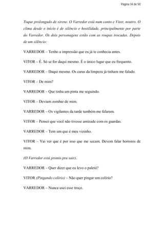 Página 34 de 50




Toque prolongado de sirene. O Varredor está num canto e Vitor, noutro. O
clima desde o início é de silêncio e hostilidade, principalmente por parte
do Varredor. Os dois personagens estão com as roupas trocadas. Depois
de um silêncio:

VARREDOR – Tenho a impressão que eu já te conhecia antes.

VITOR – É. Só se for daqui mesmo. É o único lugar que eu frequento.

VARREDOR – Daqui mesmo. Os caras da limpeza já tinham me falado.

VITOR – De mim?

VARREDOR – Que tinha um pinta me seguindo.

VITOR – Deviam zombar de mim.

VARREDOR – Os vigilantes da tarde também me falaram.

VITOR – Pensei que você não tivesse amizade com os guardas.

VARREDOR – Tem um que é meu vizinho.

VITOR – Vai ver que é por isso que me secam. Devem falar horrores de
mim.

(O Varredor está pronto pra sair).

VARREDOR – Quer dizer que eu levo o paletó?

VITOR (Pingando colírio) – Não quer pingar um colírio?

VARREDOR – Nunca usei esse troço.
 