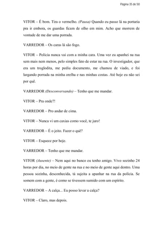 Página 35 de 50




VITOR – É bom. Tira o vermelho. (Pausa) Quando eu passo lá na portaria
pra ir embora, os guardas ficam de olho em mim. Acho que morrem de
vontade de me dar uma porrada.

VARREDOR – Os caras lá são fogo.

VITOR – Polícia nunca vai com a minha cara. Uma vez eu apanhei na rua
sem mais nem menos, pelo simples fato de estar na rua. O investigador, que
era um troglodita, me pediu documento, me chamou de viado, e foi
largando porrada na minha orelha e nas minhas costas. Até hoje eu não sei
por quê.

VARREDOR (Desconversando) – Tenho que me mandar.

VITOR – Pra onde?!

VARREDOR – Pro andar de cima.

VITOR – Nunca vi um caxias como você, te juro!

VARREDOR – É o jeito. Fazer o quê?

VITOR – Esquece por hoje.

VARREDOR – Tenho que me mandar.

VITOR (Ausente) – Nem aqui no banco eu tenho amigo. Vivo sozinho 24
horas por dia, no meio de gente na rua e no meio de gente aqui dentro. Uma
pessoa sozinha, desconhecida, tá sujeita a apanhar na rua da polícia. Se
somem com a gente, é como se tivessem sumido com um espírito.

VARREDOR – A calça... Eu posso levar a calça?

VITOR – Claro, mas depois.
 