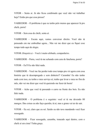 Página 37 de 50




VITOR – Senta aí. Já não ficou combinado que você não vai trabalhar
hoje? Então pra que essa pressa?

VARREDOR – O problema é que eu tenho pelo menos que aparecer lá pro
chefe, porra!

VITOR – Sem essa de chefe, senta aí.

VARREDOR – Escuta aqui, vamos conversar direito. Você não tá
pensando em me embrulhar agora... Não vai me dizer que eu fiquei esse
tempo todo aqui de alegre.

VITOR (Simpático) – Você é muito afobado, companheiro.

VARREDOR – Porra, você tá me achando com cara de fanchona, porra?

VITOR – Eu?l Eu não falei nada.

VARREDOR – Você me faz perder todo esse tempo pra vir agora com essa
história que tá desempregado e sem dinheiro?! Caramba! Eu não tenho
nada com isso, eu tenho o meu serviço aí, tenho que levar o meu no fim do
mês, não vai me dizer que você tá querendo me fazer de besta!

VITOR – Acho que você tá passando o carro na frente dos bois. Eu não
falei nada.

VARREDOR – O problema é o seguinte: você aí tá me devendo 80
mangos. Das coisas eu não faço questão, tá aí, mas a grana vai ter de sair.

VITOR – Eu sei, claro que eu sei. Senão eu não tava mandando você ficar
sossegado.

VARREDOR – Ficar sossegado, caramba, trancado aqui dentro, com o
chefe aí em cima! Tinha graça.
 