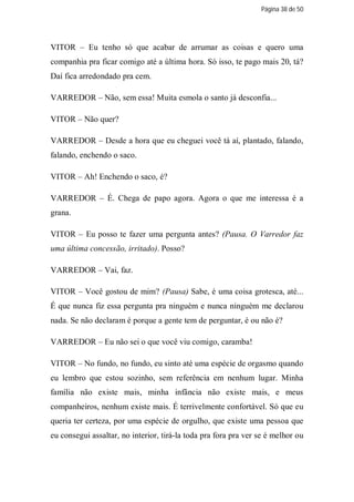 Página 38 de 50




VITOR – Eu tenho só que acabar de arrumar as coisas e quero uma
companhia pra ficar comigo até a última hora. Só isso, te pago mais 20, tá?
Daí fica arredondado pra cem.

VARREDOR – Não, sem essa! Muita esmola o santo já desconfia...

VITOR – Não quer?

VARREDOR – Desde a hora que eu cheguei você tá aí, plantado, falando,
falando, enchendo o saco.

VITOR – Ah! Enchendo o saco, é?

VARREDOR – É. Chega de papo agora. Agora o que me interessa é a
grana.

VITOR – Eu posso te fazer uma pergunta antes? (Pausa. O Varredor faz
uma última concessão, irritado). Posso?

VARREDOR – Vai, faz.

VITOR – Você gostou de mim? (Pausa) Sabe, é uma coisa grotesca, até...
É que nunca fiz essa pergunta pra ninguém e nunca ninguém me declarou
nada. Se não declaram é porque a gente tem de perguntar, é ou não é?

VARREDOR – Eu não sei o que você viu comigo, caramba!

VITOR – No fundo, no fundo, eu sinto até uma espécie de orgasmo quando
eu lembro que estou sozinho, sem referência em nenhum lugar. Minha
família não existe mais, minha infância não existe mais, e meus
companheiros, nenhum existe mais. É terrivelmente confortável. Só que eu
queria ter certeza, por uma espécie de orgulho, que existe uma pessoa que
eu consegui assaltar, no interior, tirá-la toda pra fora pra ver se é melhor ou
 