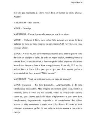 Página 39 de 50




pior do que realmente é. Claro, você deve ter horror de mim. (Pausa)
Acertei?

VARREDOR – Não chateia.

VITOR – Desculpa.

VARREDOR – Eu tou é pensando no que eu vou levar nisso.

VITOR – Dinheiro é fácil, meu velho. Nós estamos em cima do tutu,
nadando no meio do tutu, estamos ou não estamos? (O Varredor está cada
vez mais aflito).

VITOR – Você e eu, nós dois estamos nada mais nada menos que em cima
de todos os códigos aí deles, de todas as regras sociais, estamos pisando a
cultura deles, as escolas deles, a fonte do pudor deles, enquanto eles numa
hora dessas fazem a festa aí fora, tranquilamente. É ou não é? E se eles
podem fazer a festa deles, por que é que nós dois vamos perder a
oportunidade de fazer a nossa? Não é mesmo?

VARREDOR – Você vai continuar com esse papo até quando?

VITOR (Ausente) – Eu fico pensando... Aparentemente, é de uma
simplicidade assustadora. Mas imagina um homem como você, simples e
submisso como é você, ou um covarde, como eu, conversador ranheta
como eu, que tivesse resolvido viver simplesmente e que para isso,
simplesmente, ingenuamente, seguindo a lei naturalmente das coisas,
botasse a mão, encostasse o dedo num cofre desses. É como se você
estivesse puxando o gatilho de um exército inteiro contra a tua própria
cabeça.
 