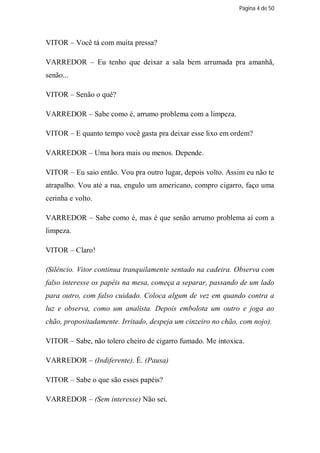 Página 4 de 50




VITOR – Você tá com muita pressa?

VARREDOR – Eu tenho que deixar a sala bem arrumada pra amanhã,
senão...

VITOR – Senão o quê?

VARREDOR – Sabe como é, arrumo problema com a limpeza.

VITOR – E quanto tempo você gasta pra deixar esse lixo em ordem?

VARREDOR – Uma hora mais ou menos. Depende.

VITOR – Eu saio então. Vou pra outro lugar, depois volto. Assim eu não te
atrapalho. Vou até a rua, engulo um americano, compro cigarro, faço uma
cerinha e volto.

VARREDOR – Sabe como é, mas é que senão arrumo problema aí com a
limpeza.

VITOR – Claro!

(Silêncio. Vitor continua tranquilamente sentado na cadeira. Observa com
falso interesse os papéis na mesa, começa a separar, passando de um lado
para outro, com falso cuidado. Coloca algum de vez em quando contra a
luz e observa, como um analista. Depois embolota um outro e joga ao
chão, propositadamente. Irritado, despeja um cinzeiro no chão, com nojo).

VITOR – Sabe, não tolero cheiro de cigarro fumado. Me intoxica.

VARREDOR – (Indiferente). É. (Pausa)

VITOR – Sabe o que são esses papéis?

VARREDOR – (Sem interesse) Não sei.
 