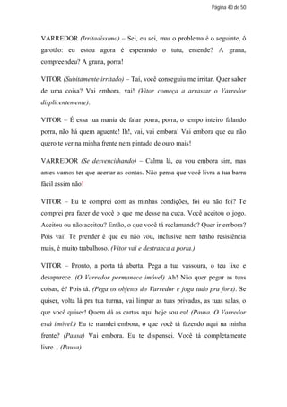 Página 40 de 50




VARREDOR (Irritadíssimo) – Sei, eu sei, mas o problema é o seguinte, ô
garotão: eu estou agora é esperando o tutu, entende? A grana,
compreendeu? A grana, porra!

VITOR (Subitamente irritado) – Taí, você conseguiu me irritar. Quer saber
de uma coisa? Vai embora, vai! (Vitor começa a arrastar o Varredor
displicentemente).

VITOR – É essa tua mania de falar porra, porra, o tempo inteiro falando
porra, não há quem aguente! Ih!, vai, vai embora! Vai embora que eu não
quero te ver na minha frente nem pintado de ouro mais!

VARREDOR (Se desvencilhando) – Calma lá, eu vou embora sim, mas
antes vamos ter que acertar as contas. Não pensa que você livra a tua barra
fácil assim não!

VITOR – Eu te comprei com as minhas condições, foi ou não foi? Te
comprei pra fazer de você o que me desse na cuca. Você aceitou o jogo.
Aceitou ou não aceitou? Então, o que você tá reclamando? Quer ir embora?
Pois vai! Te prender é que eu não vou, inclusive nem tenho resistência
mais, é muito trabalhoso. (Vitor vai e destranca a porta.)

VITOR – Pronto, a porta tá aberta. Pega a tua vassoura, o teu lixo e
desaparece. (O Varredor permanece imóvel) Ah! Não quer pegar as tuas
coisas, é? Pois tá. (Pega os objetos do Varredor e joga tudo pra fora). Se
quiser, volta lá pra tua turma, vai limpar as tuas privadas, as tuas salas, o
que você quiser! Quem dá as cartas aqui hoje sou eu! (Pausa. O Varredor
está imóvel.) Eu te mandei embora, o que você tá fazendo aqui na minha
frente? (Pausa) Vai embora. Eu te dispensei. Você tá completamente
livre... (Pausa)
 