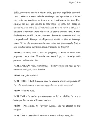 Página 43 de 50




fedido, pede conta pra ela e não pra mim, que estou engolindo por vocês
todos e todo dia a merda toda do mundo que vocês puseram na frente do
meu nariz, pra continuarem limpos, e pra continuarem honestos. Pega
qualquer um dos teus amigos aí com cheiro de livro, com cheiro de
restaurante, com cheiro de teatro.Encosta um deles na parede e obriga a te
responder às custas de quem e às custas de que ele continua limpo. Chama
ele de covarde, de filho da puta, de frouxo.Sabe o que ele te responde? Não
te responde nada! Qualquer mendigo da rua vomita em cima da tua roupa
limpa! (O Varredor começa a juntar suas coisas que foram jogadas lá fora.
Está decidido agora a arrumar a sala de um jeito ou de outro).

VITOR (No chão, com a mão na garganta) – Filho da mãe! Nem
perguntou o meu nome. Nem quis saber como é que eu chamo! (A ação
passa ao realismo anterior.)

VARREDOR (De volta, contundente) – Com você ou sem você eu vou
arrumar a sala agora, nesse minuto!

VITOR – De jeito nenhum!

VARREDOR – É fácil. Eu dou o sinal de alarme e chamo a vigilância. (O
Varredor caminha para o alarme e aguarda, com a mão suspensa).

VITOR – Pior pra você.

VARREDOR – Eu explico que não querem me deixar trabalhar. Os caras te
botam pra fora na marra! É muito simples!

VITOR – Pois chama. (O Varredor desiste.) Não vai chamar os teus
amigos?

VARREDOR – Essa sala vai ter de ficar arrumada de qualquer jeito!
 