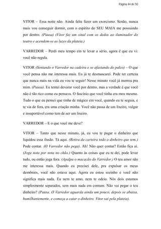 Página 44 de 50




VITOR – Essa noite não. Ainda falta fazer um exorcismo. Senão, nunca
mais vou conseguir dormir, com o espírito do SEU MAIA me possuindo
por dentro. (Pausa) (Vitor faz um sinal com os dedos ao iluminador do
teatro e acendem-se as luzes da plateia.)

VARREDOR – Perdi meu tempo em te levar a sério, agora é que eu vi:
você não regula.

VITOR (Sentando o Varredor na cadeira e se afastando do palco) – O que
você pensa não me interessa mais. Eu já te desmascarei. Pode ter certeza
que nunca mais na vida eu vou te seguir! Nesse minuto você já morreu pra
mim. (Pausa). Eu tentei devorar você por dentro, mas a verdade é que você
não é tão rico como eu pensava. O fascínio que você tinha era meu mesmo.
Tudo o que eu pensei que tinha de mágico em você, quando eu te seguia, e
te via de fora, era uma criação minha. Você não passa de um lixeiro, vulgar
e insuportável como tem de ser um lixeiro.

VARREDOR – E o que você me deve?

VITOR – Tanto que nesse minuto, já, eu vou te pagar o dinheiro que
liquidou essa ilusão. Tá aqui. (Retira da carteira todo o dinheiro que tem.)
Pode contar. (O Varredor não pega). Ah! Não quer contar? Então fica aí.
(Joga nota por nota no chão.) Quanto às coisas que eu te dei, pode levar
tudo, ou então joga fora. (Apalpa o macacão do Varredor.) O teu amor não
me interessa mais. Quando eu precisei dele, pra expulsar os meus
demônios, você não estava aqui. Agora eu estou sozinho e você não
significa mais nada. Eu nem te amo, nem te odeio. Nós dois estamos
simplesmente separados, sem mais nada em comum. Não vai pegar o teu
dinheiro? (Pausa. O Varredor aguarda ainda um pouco, depois se abaixa,
humilhantemente, e começa a catar o dinheiro. Vitor sai pela plateia).
 