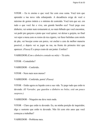 Página 45 de 50




VITOR – Eu te ensino o que você faz com essa soma. Você tem que
aprender a tua nova vida esbanjando. A decadência exige de você o
máximo de gestos inúteis e o mínimo de conteúdo. Você tem que ser, em
tudo o que você faz e vive, um grande barulho oco! Você pega esse
dinheiro, vai sentar num restaurante aí, no mais bêbado que você encontrar,
vai pedir pro garçom o prato que você quiser, vai deixar a gorjeta, no final
vai sujar a mesa com os restos do teu cigarro, vai fazer bolinhas com miolo
de pão, vai bocejar como um porco, vai encher a cara da melhor maneira
possível, e depois vai se jogar na rua, na frente do primeiro táxi que
aparecer. (Pausa) É o preço exato de um jantar. Confere?

VARREDOR (Com o dinheiro contado na mão) – Tá certo.

VITOR – Contadinho?

VARREDOR – Conferido.

VITOR – Nem mais nem menos?

VARREDOR – Conferido, porra! (Pausa)

VITOR – Então agora eu liquido com a sua vida. Te pago tudo que estão te
devendo. (O Varredor, que guardou o dinheiro no bolso, está um pouco
surpreso.)

VARREDOR – Ninguém me deve mais nada.

VITOR – Claro que estão te devendo. Eu, na minha posição de inquisidor,
digo e sustento que estão te devendo. Não foi com oito anos que você
começou a trabalhar?

VARREDOR – Problema meu.
 