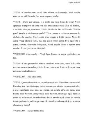 Página 46 de 50




VITOR – Com oito anos, eu sei. Não adianta você esconder. Você vendia
doce na rua. (O Varredor fica mais surpreso ainda).

VITOR – Claro que vendeu. E o medo que você tinha da fome? Você
aprendeu a ter pavor da fome com oito anos: quando você via a tua família,
a tua mãe, o teu pai, tuas irmãs, à beira da miséria. Daí você vendia. Vendia
paca! Vendia o máximo que podia! (Vitor começa a retirar os pacotes de
dinheiro da gaveta). Você comia arroz magro e feijão magro. Neca de
carne. Você adorava carne, mas não podia comer carne. Pois aqui está a
carne, sorvete, chocolate, brinquedo, Natal, escola, livros e tempo para
estudar! É esse que é o teu dinheiro!

VARREDOR (Apavorado) – Você ficou louco, eu nunca vendi doce na
rua.

VITOR – Claro que vendeu! Você e a tua irmã mais velha, vocês dois, cada
um com uma cesta no braço, indo de rua em rua, de festa em festa, de casa
em casa, vendendo doces.

VARREDOR – Não tenho irmã.

VITOR (Apontando o dedo na cara do varredor) – Não adianta me mentir!
Eu sei de sua vida, tintim por tintim, minuto por minuto, eu posso entender
o que significam esses anos de guerra, um assalto atrás do outro, uma
bomba atrás da outra, uma porrada atrás da outra, até chegar aqui, debaixo
dessa luz branca aqui, fechado dentro dessas paredes aqui, com a tua mãe lá
fora te pedindo de joelhos que você não abandone o banco, de jeito nenhum
abandone o banco!

VARREDOR – Eu não tenho irmã.
 