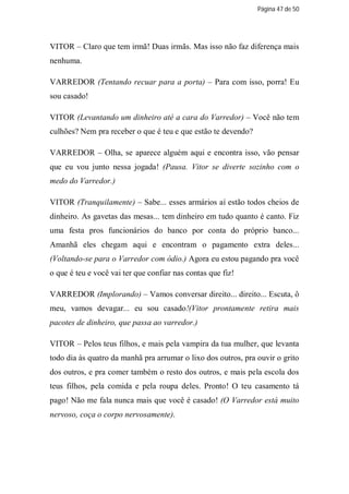 Página 47 de 50




VITOR – Claro que tem irmã! Duas irmãs. Mas isso não faz diferença mais
nenhuma.

VARREDOR (Tentando recuar para a porta) – Para com isso, porra! Eu
sou casado!

VITOR (Levantando um dinheiro até a cara do Varredor) – Você não tem
culhões? Nem pra receber o que é teu e que estão te devendo?

VARREDOR – Olha, se aparece alguém aqui e encontra isso, vão pensar
que eu vou junto nessa jogada! (Pausa. Vitor se diverte sozinho com o
medo do Varredor.)

VITOR (Tranquilamente) – Sabe... esses armários aí estão todos cheios de
dinheiro. As gavetas das mesas... tem dinheiro em tudo quanto é canto. Fiz
uma festa pros funcionários do banco por conta do próprio banco...
Amanhã eles chegam aqui e encontram o pagamento extra deles...
(Voltando-se para o Varredor com ódio.) Agora eu estou pagando pra você
o que é teu e você vai ter que confiar nas contas que fiz!

VARREDOR (Implorando) – Vamos conversar direito... direito... Escuta, ô
meu, vamos devagar... eu sou casado!(Vitor prontamente retira mais
pacotes de dinheiro, que passa ao varredor.)

VITOR – Pelos teus filhos, e mais pela vampira da tua mulher, que levanta
todo dia às quatro da manhã pra arrumar o lixo dos outros, pra ouvir o grito
dos outros, e pra comer também o resto dos outros, e mais pela escola dos
teus filhos, pela comida e pela roupa deles. Pronto! O teu casamento tá
pago! Não me fala nunca mais que você é casado! (O Varredor está muito
nervoso, coça o corpo nervosamente).
 