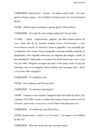 Página 48 de 50




VARREDOR (Implorando) – Escuta... Eu nunca roubei nada... Foi você
quem começou o papo... não vai depois me botar nessa. Eu sou um homem
direito.

VITOR – Quem é que tá roubando o quê de quem? (Pausa) Hein?

VARREDOR – Esse tipo de coisa sempre acaba mal! Vai por mim.

V ITOR – Estou       simplesmente pagando pra mim mesmo através de
você. Você não tá me fazendo nenhum favor! (Continuando a tirar
nervosamente pacotes de dinheiro). Estou te pagando a tua juventude que
te roubaram, não é muito. Estou te pagando a tua hora contada, marcada no
despertador, estou fuçando numa peça de máquina pra obrigar a parar, tá
me entendendo?! Junta tudo e se arranca! Eu aceito morrer por você e você
vive por mim. Ninguém vai pagar pra mim o meu preço exato. O que me
roubaram, não vai ter ninguém, banco nenhum, que me pague mais... (para
o Varredor) Não vai pegar?!

VARREDOR – Esse dinheiro, não.

VITOR – Esse dinheiro, sim! Por que não?

VARREDOR – Te amassam num minuto!

VITOR – O banco é uma mentira! Ninguém mais tem medo do banco! Eu,
o número 5.923.800, levantei a minha mão contra o banco e estou vivo! (O
Varredor, apavorado, recua para a porta) Onde você pensa que vai?

VARREDOR – Vou dizer que você ficou louco...

VITOR (Empurrando o dinheiro ao Varredor) – Vai pegar o teu dinheiro
ou não vai?

VARREDOR – Eles vão ver de cara que você não regula...
 