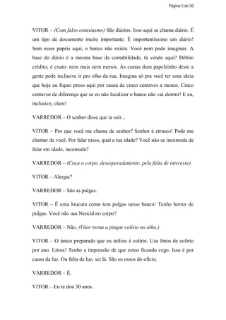 Página 5 de 50




VITOR – (Com falso entusiasmo) São diários. Isso aqui se chama diário. É
um tipo de documento muito importante. É importantíssimo um diário!
Sem esses papéis aqui, o banco não existe. Você nem pode imaginar. A
base do diário é a mesma base da contabilidade, tá vendo aqui? Débito
crédito; é exato: nem mais nem menos. Às custas dum papelzinho deste a
gente pode inclusive ir pro olho da rua. Imagina só pra você ter uma ideia
que hoje eu fiquei preso aqui por causa de cinco centavos a menos. Cinco
centavos de diferença que se eu não localizar o banco não vai dormir! E eu,
inclusive, claro!

VARREDOR – O senhor disse que ia sair...

VITOR – Por que você me chama de senhor? Senhor é etrusco! Pode me
chamar de você. Por falar nisso, qual a tua idade? Você não se incomoda de
falar em idade, incomoda?

VARREDOR – (Coça o corpo, desesperadamente, pela falta de interesse)

VITOR – Alergia?

VARREDOR – São as pulgas.

VITOR – É uma loucura como tem pulgas nesse banco! Tenho horror de
pulgas. Você não usa Neocid no corpo?

VARREDOR – Não. (Vitor torna a pingar colírio no olho.)

VITOR – O único preparado que eu utilizo é colírio. Uso litros de colírio
por ano. Litros! Tenho a impressão de que estou ficando cego. Isso é por
causa da luz. Ou falta de luz, sei lá. São os ossos do oficio.

VARREDOR – É.

VITOR – Eu te dou 30 anos.
 