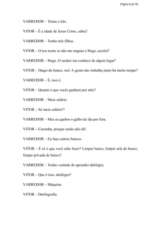 Página 6 de 50




VARREDOR – Trinta e três.

VITOR – É a idade de Jesus Cristo, sabia?

VARREDOR – Tenho três filhos.

VITOR – O teu nome se não me engano é Hugo, acertei?

VARREDOR – Hugo. O senhor me conhece de algum lugar?

VITOR – Daqui do banco, ora! A gente não trabalha junto há muito tempo?

VARREDOR – É, isso é.

VITOR – Quanto é que vocês ganham por mês?

VARREDOR – Meio salário.

VITOR – Só meio salário?!

VARREDOR – Mas eu quebro o galho de dia por fora.

VITOR – Caramba, porque senão não dá!

VARREDOR – Eu faço outros bancos.

VITOR – É só o que você sabe fazer? Limpar banco, limpar sala de banco,
limpar privada de banco?

VARREDOR – Tenho vontade de aprender datilógra.

VITOR – Que é isso, datilógra?

VARREDOR – Máquina.

VITOR – Datilografia.
 