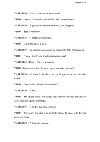Página 8 de 50




VARREDOR – Porra, o senhor está me atrasando.

VITOR – (Aponta o Varredor com o dedo.) Me chama de você.

VARREDOR – É que eu vou arrumar problema com a limpeza

VITOR – Sem afobamento.

VARREDOR – O chefe não dá moleza.

VITOR – Quem tem chefe é índio!

VARREDOR – Se eu atraso, descontam no pagamento. Não é brincadeira.

VITOR – (Pausa) Você volta pra almoçar na tua casa?

VARREDOR (Aflito) – Saio com marmita.

VITOR (Tranquilo) – Aqui de noite o que é que vocês comem?

VARREDOR – O resto do lanche aí de vocês, que sobra em cima das
mesas.

VITOR – Com aquele café com leite hediondo?

VARREDOR – E frio.

VITOR – Dá câncer, sabia? Um amigo meu morreu com uma inflamação
desse tamanho aqui no estômago.

VARREDOR – É melhor que nada. (Pausa)

VITOR – Sabe que eu te vejo aí na porta do banco, de tarde, todo dia? Aí
pelas sete horas.

VARREDOR – À hora que eu entro.
 