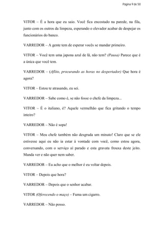 Página 9 de 50




VITOR – É a hora que eu saio. Você fica encostado na parede, na fila,
junto com os outros da limpeza, esperando o elevador acabar de despejar os
funcionários do banco.

VARREDOR – A gente tem de esperar vocês se mandar primeiro.

VITOR – Você tem uma japona azul de lã, não tem? (Pausa) Parece que é
a única que você tem.

VARREDOR – (Aflito, procurando as horas no despertador) Que hora é
agora?

VITOR – Estou te atrasando, eu sei.

VARREDOR – Sabe como é, se não fosse o chefe da limpeza...

VITOR – É o italiano, é? Aquele vermelhão que fica gritando o tempo
inteiro?

VARREDOR – Não é sopa!

VITOR – Meu chefe também não desgruda um minuto! Claro que se ele
estivesse aqui eu não ia estar à vontade com você, como estou agora,
conversando, com o serviço aí parado e esta gravata frouxa deste jeito.
Manda ver e não quer nem saber.

VARREDOR – Eu acho que o melhor é eu voltar depois.

VITOR – Depois que hora?

VARREDOR – Depois que o senhor acabar.

VITOR (Oferecendo o maço) – Fuma um cigarro.

VARREDOR – Não posso.
 