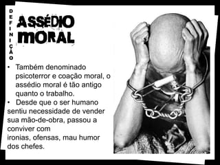 D
E
F
I
N
I
Ç
Ã
O

• Também denominado
   psicoterror e coação moral, o
   assédio moral é tão antigo
   quanto o trabalho.
• Desde que o ser humano
sentiu necessidade de vender
sua mão-de-obra, passou a
conviver com
ironias, ofensas, mau humor
dos chefes.
 