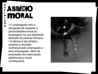 D
E
F
I
N
I
Ç
Ã
O   • O empregador tem a
    obrigação de respeitar a
    personalidade moral do
    empregado na sua dignidade
    absoluta de pessoa humana.
    • A ofensa a tais direitos
    autoriza a rescisão
    contratual pelo empregado e
    pelo empregador, além da
    postulação da indenização
    patrimonial e moral
    consequente.
 