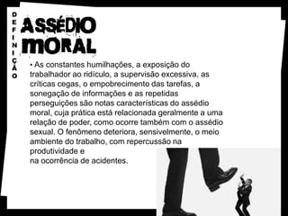 D
E
F
I
N
I
Ç
Ã
    • As constantes humilhações, a exposição do
O   trabalhador ao ridículo, a supervisão excessiva, as
    críticas cegas, o empobrecimento das tarefas, a
    sonegação de informações e as repetidas
    perseguições são notas características do assédio
    moral, cuja prática está relacionada geralmente a uma
    relação de poder, como ocorre também com o assédio
    sexual. O fenômeno deteriora, sensivelmente, o meio
    ambiente do trabalho, com repercussão na
    produtividade e
    na ocorrência de acidentes.
 