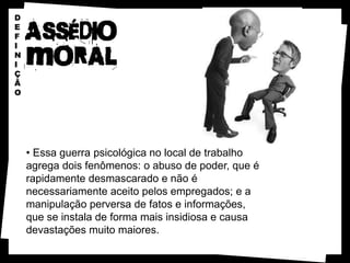 D
E
F
I
N
I
Ç
Ã
O




    • Essa guerra psicológica no local de trabalho
    agrega dois fenômenos: o abuso de poder, que é
    rapidamente desmascarado e não é
    necessariamente aceito pelos empregados; e a
    manipulação perversa de fatos e informações,
    que se instala de forma mais insidiosa e causa
    devastações muito maiores.
 