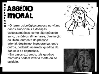 D
E
F
I
N
I
Ç
Ã
O   • O terror psicológico provoca na vítima
    danos emocionais e doenças
    psicossomáticas, como alterações do
    sono, distúrbios alimentares, diminuição
    da libido, aumento da pressão
    arterial, desânimo, insegurança, entre
    outros, podendo acarretar quadros de
    pânico e de depressão.
    • Em casos extremos, tais quadros
    mórbidos podem levar à morte ou ao
    suicídio.
 