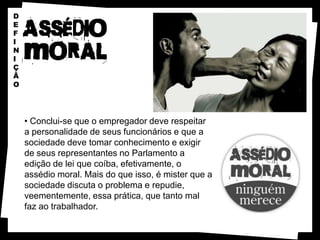 D
E
F
I
N
I
Ç
Ã
O




    • Conclui-se que o empregador deve respeitar
    a personalidade de seus funcionários e que a
    sociedade deve tomar conhecimento e exigir
    de seus representantes no Parlamento a
    edição de lei que coíba, efetivamente, o
    assédio moral. Mais do que isso, é mister que a
    sociedade discuta o problema e repudie,
    veementemente, essa prática, que tanto mal
    faz ao trabalhador.
 