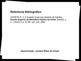 Referência Bibliográfica
CAIXETA, S. V. O assédio moral nas relações de trabalho.
Escola Superior do Ministério Público da União. Brasília, a.
II - número 6, p. 91-98 - jan.;mar. 2003.




          Apresentação: Jonatas Wilian de Castro
 