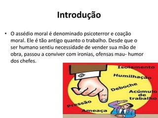 Introdução
• O assédio moral é denominado psicoterror e coação
  moral. Ele é tão antigo quanto o trabalho. Desde que o
  ser humano sentiu necessidade de vender sua mão de
  obra, passou a conviver com ironias, ofensas mau- humor
  dos chefes.
 