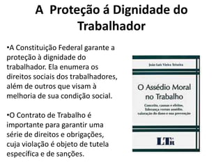 A Proteção á Dignidade do
                Trabalhador
•A Constituição Federal garante a
proteção à dignidade do
trabalhador. Ela enumera os
direitos sociais dos trabalhadores,
além de outros que visam à
melhoria de sua condição social.

•O Contrato de Trabalho é
importante para garantir uma
série de direitos e obrigações,
cuja violação é objeto de tutela
específica e de sanções.
 