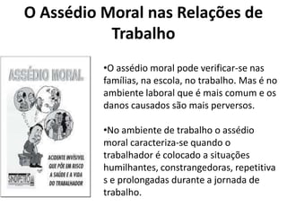 O Assédio Moral nas Relações de
           Trabalho
          •O assédio moral pode verificar-se nas
          famílias, na escola, no trabalho. Mas é no
          ambiente laboral que é mais comum e os
          danos causados são mais perversos.

          •No ambiente de trabalho o assédio
          moral caracteriza-se quando o
          trabalhador é colocado a situações
          humilhantes, constrangedoras, repetitiva
          s e prolongadas durante a jornada de
          trabalho.
 