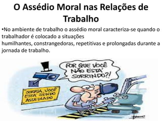 O Assédio Moral nas Relações de
               Trabalho
•No ambiente de trabalho o assédio moral caracteriza-se quando o
trabalhador é colocado a situações
humilhantes, constrangedoras, repetitivas e prolongadas durante a
jornada de trabalho.
 