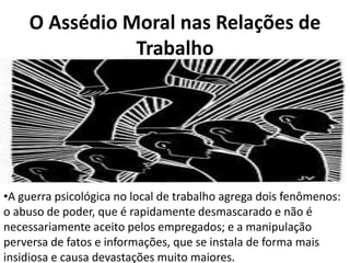 O Assédio Moral nas Relações de
               Trabalho




•A guerra psicológica no local de trabalho agrega dois fenômenos:
o abuso de poder, que é rapidamente desmascarado e não é
necessariamente aceito pelos empregados; e a manipulação
perversa de fatos e informações, que se instala de forma mais
insidiosa e causa devastações muito maiores.
 