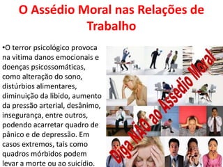 O Assédio Moral nas Relações de
               Trabalho
•O terror psicológico provoca
na vitima danos emocionais e
doenças psicossomáticas,
como alteração do sono,
distúrbios alimentares,
diminuição da libido, aumento
da pressão arterial, desânimo,
insegurança, entre outros,
podendo acarretar quadro de
pânico e de depressão. Em
casos extremos, tais como
quadros mórbidos podem
levar a morte ou ao suicídio.
 