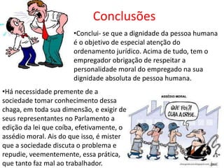 Conclusões
                       •Conclui- se que a dignidade da pessoa humana
                       é o objetivo de especial atenção do
                       ordenamento jurídico. Acima de tudo, tem o
                       empregador obrigação de respeitar a
                       personalidade moral do empregado na sua
                       dignidade absoluta de pessoa humana.
•Há necessidade premente de a
sociedade tomar conhecimento dessa
chaga, em toda sua dimensão, e exigir de
seus representantes no Parlamento a
edição da lei que coíba, efetivamente, o
assédio moral. Ais do que isso, é mister
que a sociedade discuta o problema e
repudie, veementemente, essa prática,
que tanto faz mal ao trabalhador.
 