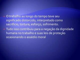    O trabalho ao longo do tempo teve seu
    significado distorcido, interpretado como
    sacrifício, tortura, esforço, sofrimento.
   Tudo isso contribuiu para a negação da dignidade
    humana no trabalho e suas leis de proteção
    ocasionando o assédio moral
 