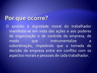 O assédio à dignidade moral do trabalhador
 manifesta-se em vista das ações e aos poderes
 de organização e de controle da empresa, de
 modo        que         instrumentalize         a
 subordinação, impedindo que a tomada de
 decisão da empresa entre em conflito com os
 aspectos morais e pessoais de cada trabalhador.
 