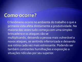 O fenômeno ocorre no ambiente do trabalho o que a
primeira vista afeta diretamente a produtividade. Na
maioria das vezes tudo começa com uma simples
brincadeira e os ataques vão se
multiplicando, deixando a pessoa mais vulnerável a
novos ataques, se sentindo inferiorizada e deixando
sua rotina cada vez mais estressante. Podendo ser
também constantes humilhações e exposição a
situações ridículas por seu superior.
 