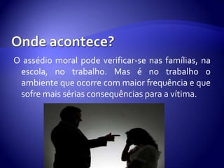 O assédio moral pode verificar-se nas famílias, na
 escola, no trabalho. Mas é no trabalho o
 ambiente que ocorre com maior frequência e que
 sofre mais sérias consequências para a vítima.
 