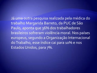 Já uma outra pesquisa realizada pela médica do
trabalho Margarida Barreto, da PUC de São
Paulo, aponta que 36% dos trabalhadores
brasileiros sofreram violência moral. Nos países
europeus, segundo a Organização Internacional
do Trabalho, esse índice cai para 10% e nos
Estados Unidos, para 7%.
 
