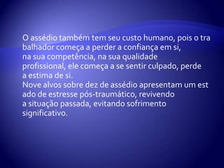 O assédio também tem seu custo humano, pois o tra
balhador começa a perder a confiança em si,
na sua competência, na sua qualidade
profissional, ele começa a se sentir culpado, perde
a estima de si.
Nove alvos sobre dez de assédio apresentam um est
ado de estresse pós-traumático, revivendo
a situação passada, evitando sofrimento
significativo.
 