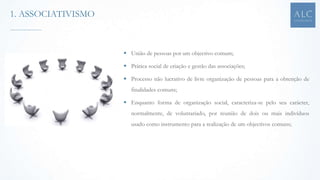  União de pessoas por um objectivo comum;
 Prática social de criação e gestão das associações;
 Processo não lucrativo de livre organização de pessoas para a obtenção de
finalidades comuns;
 Enquanto forma de organização social, caracteriza-se pelo seu carácter,
normalmente, de voluntariado, por reunião de dois ou mais indivíduos
usado como instrumento para a realização de um objectivos comuns;
1. ASSOCIATIVISMO
 