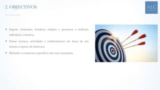  Superar obstáculos, fortalecer relações e promover a melhoria
individual e colectiva;
 Somar serviços, actividades e conhecimentos em busca de um
mesmo conjunto de interesses;
 Defender os interesses específicos dos seus associados;
2. OBJECTIVOS
 