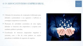  Utilização do mecanismo de cooperação/colaboração para
defender e potencializar o seu segmento e melhorar as
estratégias competitivas no mercado;
 Promoção de actividades económicas de uma região,
defender os interesses dos empresários e cooperar com
entidades públicas e privadas;
 Coordenação de interesses empresariais singulares e
sectoriais, com o fim de evitar práticas ou acções
prejudiciais à viabilidade do segmento de negócio;
4. O ASSOCIATIVISMO EMPRESARIAL
 