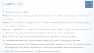  Obtenção de melhores resultados;
 Fortalecimento da capacidade de acção das empresas perante os mais diversos actores, através da união de esforços
conjuntos;
 Obtenção de economias de escala e ganhos relativos ao poder de mercado, nomeadamente maior poder de negociação junto
de fornecedores e de clientes;
 Criação e disponibilização de soluções colectivas, como por exemplo, serviços de garantia de crédito, prospecção de
oportunidades de negócios, infra estruturas, desenvolvimento de produtos e sistemas de informação;
 Redução de custos e riscos relativos de acções e investimentos que podem ser assumidos colectivamente.
 Acumulação de capital social pela partilha de normas e valores e pela criação de confiança entre os associados;
 Condições mais favoráveis nas actividades de inovação, facilitando a interacção e a parceria com diversas instituições
nacionais e internacionais, tais como: governo, centros de tecnologia, universidades e empresas de grande dimensão.
 Redução de custos de comunicação com o mercado e de despesas administrativas.
7. VANTAGENS
 