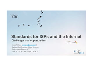 Challenges and opportunities
Standards for ISPs and the Internet
Alvaro Retana (aretana@cisco.com)
Distinguished Engineer, Cisco Services
Routing Area Director, IETF
Chair, IETF-LAC Task Force, LACNOG
 