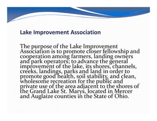 Lake Improvement Association

The purpose of the Lake Improvement
Association is to promote closer fellowship and
cooperation among farmers, landing owners
and park operators; to advance the general
improvement of the lake, its shores, channels,
creeks, landings, parks and land in order to
promote good health, soil stability, and clean,
wholesome recreation for the public and
private use of the area adjacent to the shores of
the Grand Lake St. Marys, located in Mercer
and Auglaize counties in the State of Ohio.
 