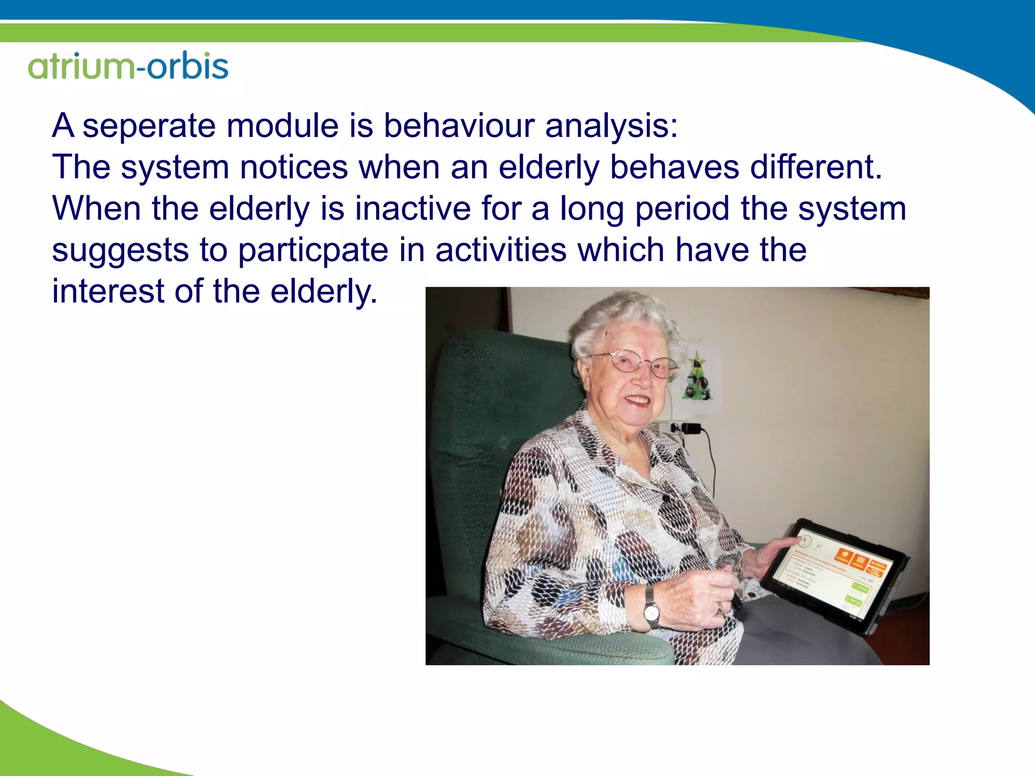 A seperate module is behaviour analysis:
The system notices when an elderly behaves different.
When the elderly is inactive for a long period the system
suggests to particpate in activities which have the
interest of the elderly.
 