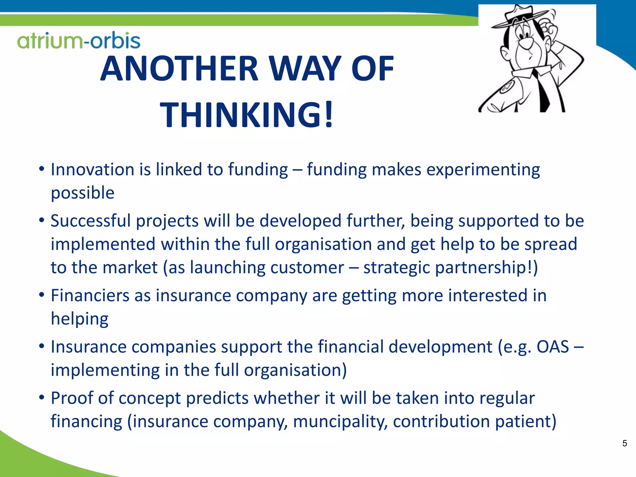 5
ANOTHER WAY OF
THINKING!
• Innovation is linked to funding – funding makes experimenting
possible
• Successful projects will be developed further, being supported to be
implemented within the full organisation and get help to be spread
to the market (as launching customer – strategic partnership!)
• Financiers as insurance company are getting more interested in
helping
• Insurance companies support the financial development (e.g. OAS –
implementing in the full organisation)
• Proof of concept predicts whether it will be taken into regular
financing (insurance company, muncipality, contribution patient)
 