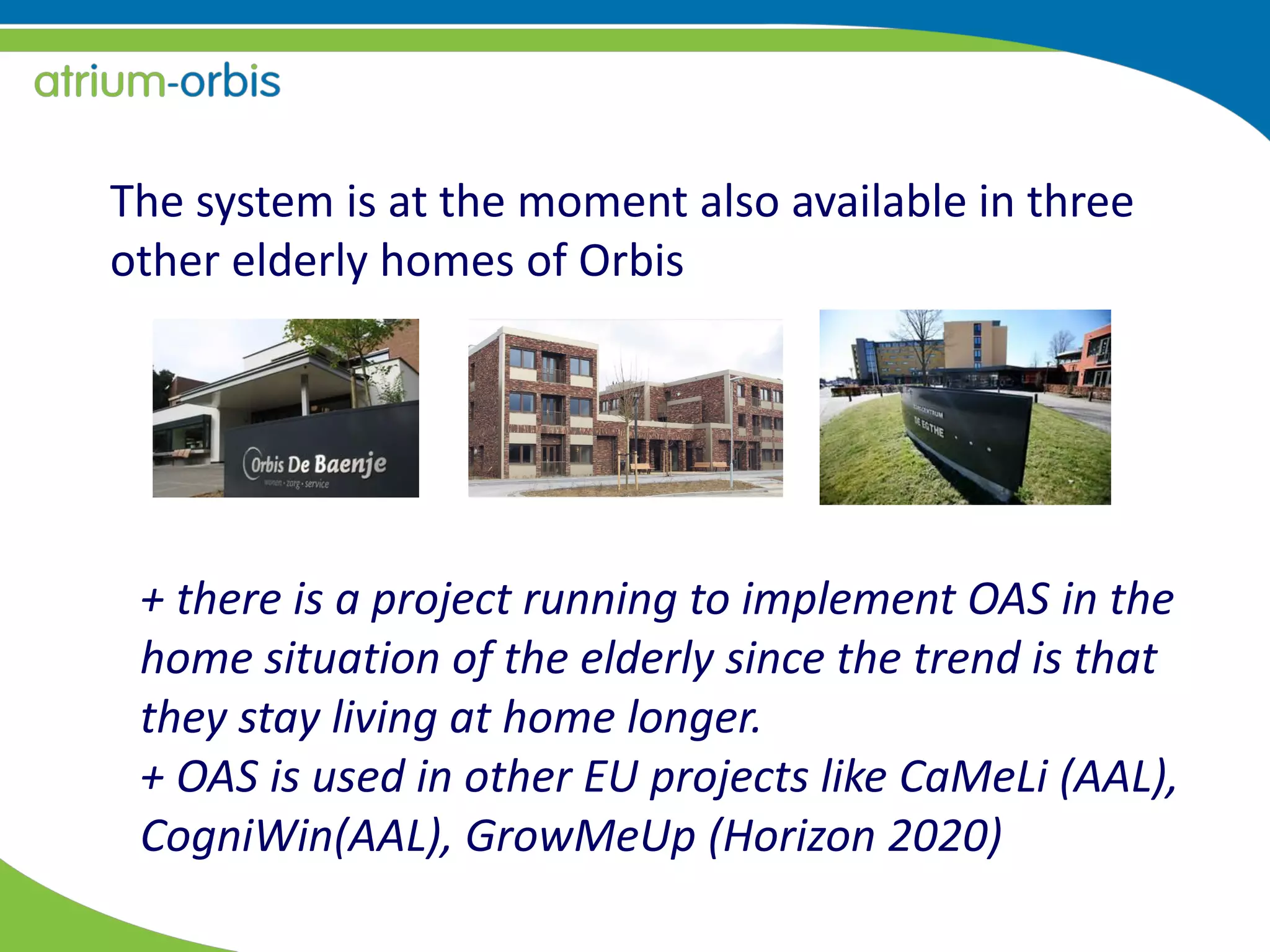 The system is at the moment also available in three
other elderly homes of Orbis
+ there is a project running to implement OAS in the
home situation of the elderly since the trend is that
they stay living at home longer.
+ OAS is used in other EU projects like CaMeLi (AAL),
CogniWin(AAL), GrowMeUp (Horizon 2020)
 